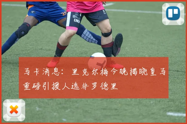 马卡消息：里克尔梅今晚揭晓皇马重磅引援人选非罗德里