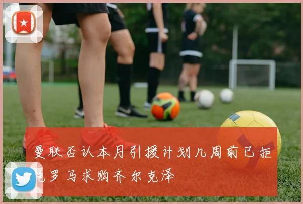 曼联否认本月引援计划几周前已拒绝罗马求购齐尔克泽