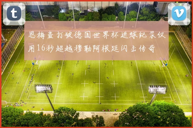 恩梅查打破德国世界杯进球纪录仅用16秒超越穆勒阿根廷闪击传奇