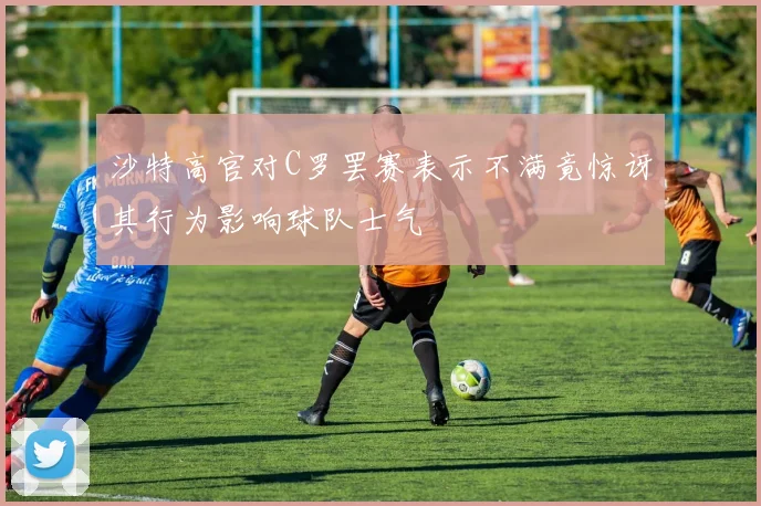 沙特高官对C罗罢赛表示不满竟惊讶其行为影响球队士气