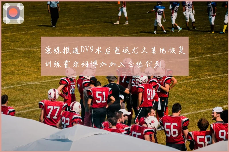 意媒报道DV9术后重返尤文基地恢复训练霍尔姆博加加入合练行列