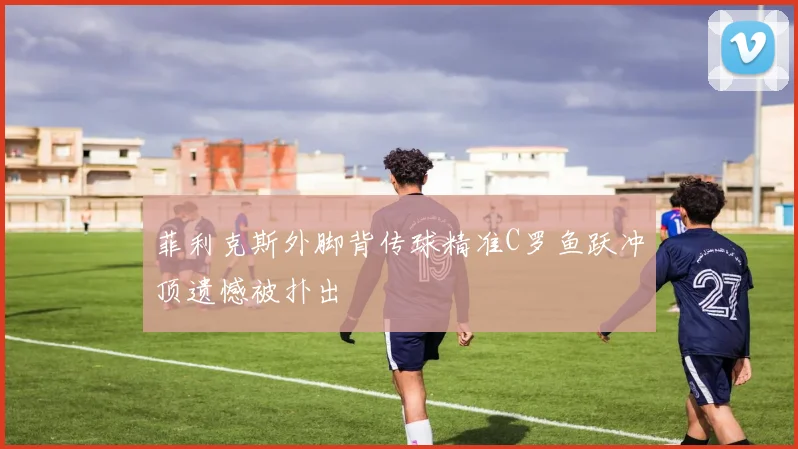 菲利克斯外脚背传球精准C罗鱼跃冲顶遗憾被扑出