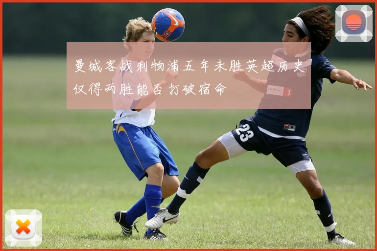 曼城客战利物浦五年未胜英超历史仅得两胜能否打破宿命