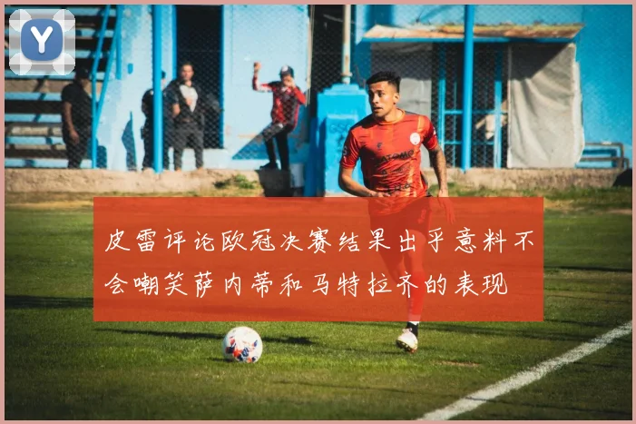 皮雷评论欧冠决赛结果出乎意料不会嘲笑萨内蒂和马特拉齐的表现