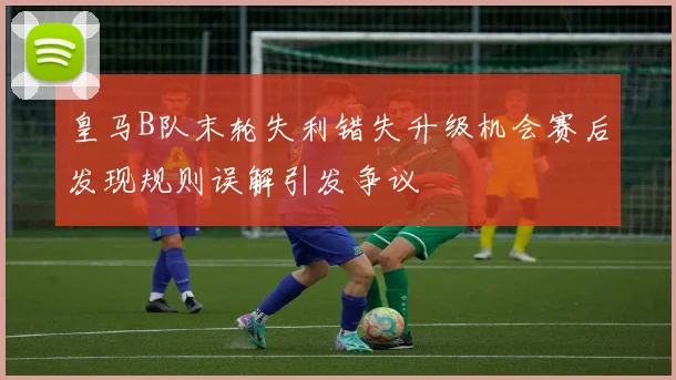 皇马B队末轮失利错失升级机会赛后发现规则误解引发争议