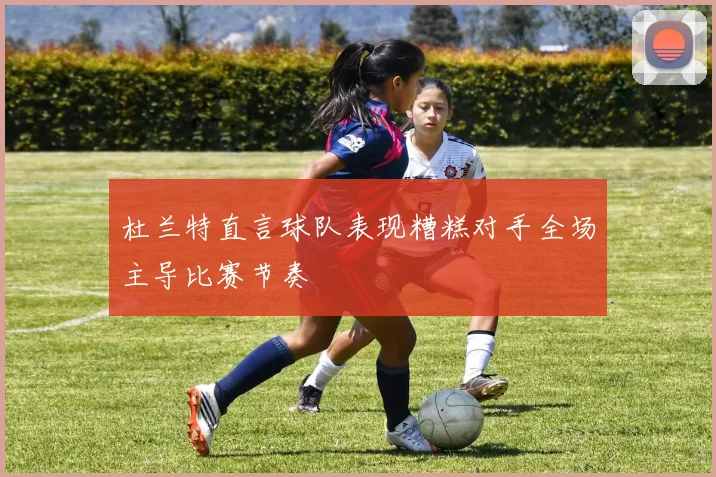 杜兰特直言球队表现糟糕对手全场主导比赛节奏