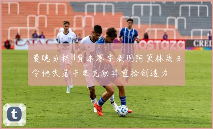 曼晚分析B费本赛季表现阿莫林离去令他失落卡里克助其重拾创造力