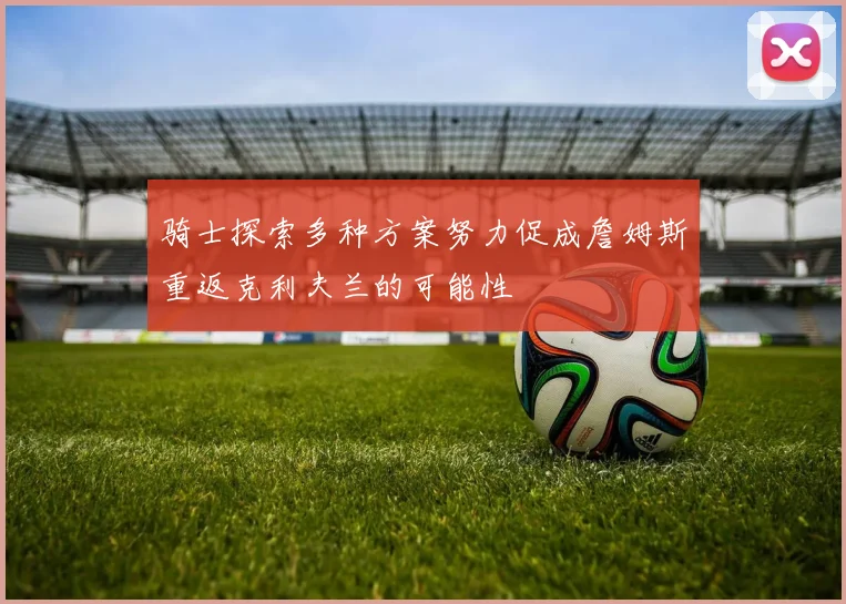 骑士探索多种方案努力促成詹姆斯重返克利夫兰的可能性