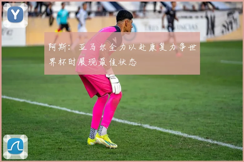 阿斯：亚马尔全力以赴康复力争世界杯时展现最佳状态