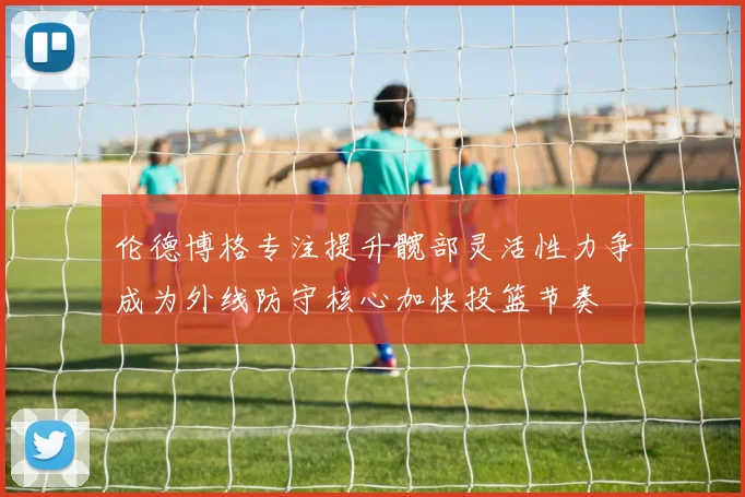 伦德博格专注提升髋部灵活性力争成为外线防守核心加快投篮节奏
