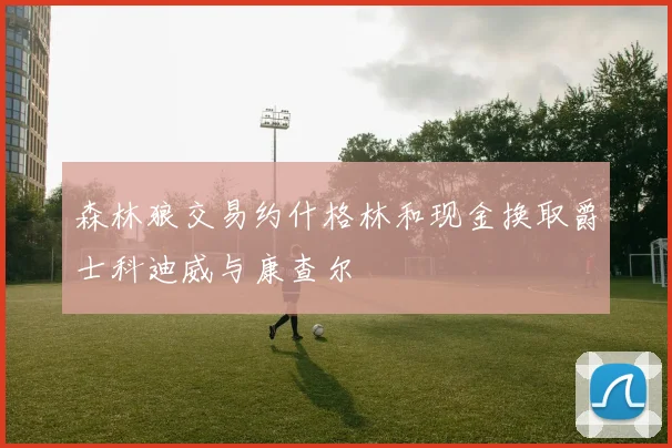 森林狼交易约什格林和现金换取爵士科迪威与康查尔