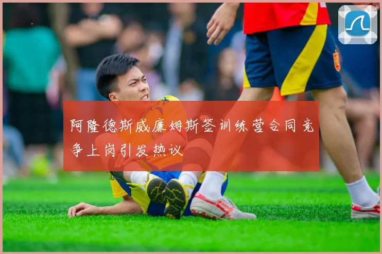 阿隆德斯威廉姆斯签训练营合同竞争上岗引发热议