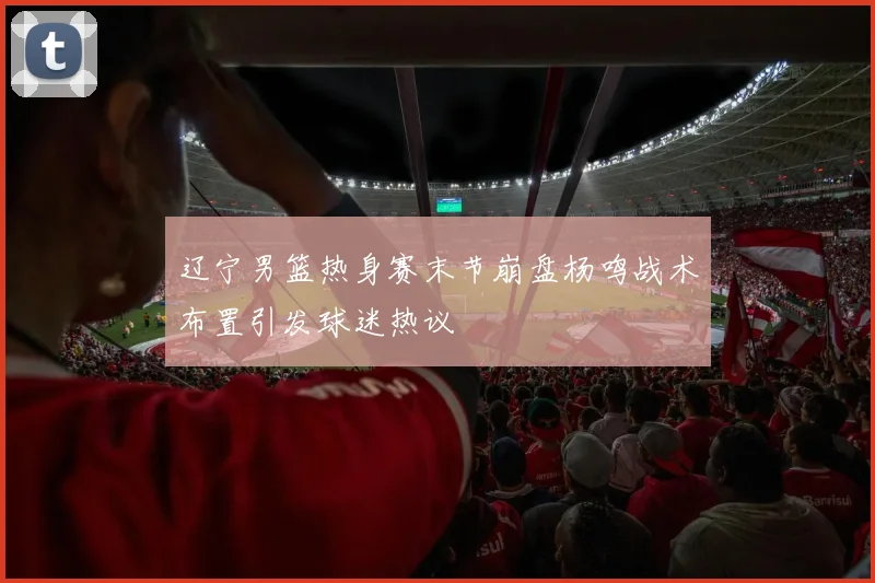 辽宁男篮热身赛末节崩盘杨鸣战术布置引发球迷热议