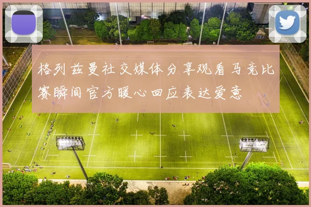 格列兹曼社交媒体分享观看马竞比赛瞬间官方暖心回应表达爱意